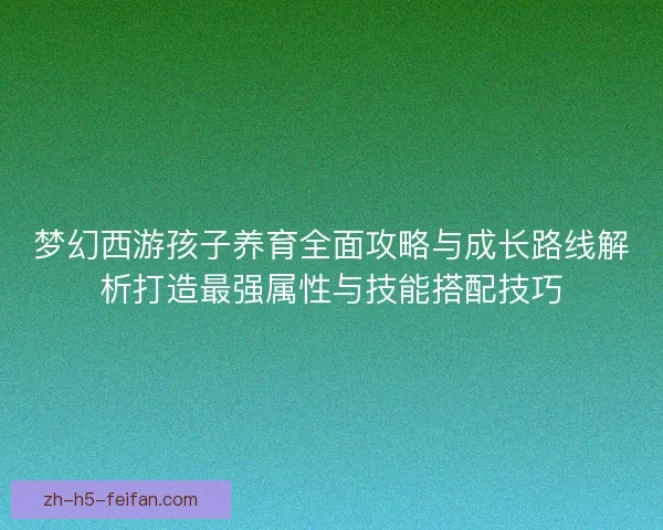 梦幻西游孩子养育全面攻略与成长路线解析打造最强属性与技能搭配技巧